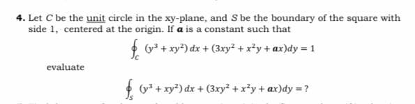 4. Let C be the unit circle in the xy-plane, and S be the boundary of the square with
side 1, centered at the origin. If a is a constant such that
* G +xy*) dx + (3xy² + x²y+ ax)dy = 1
evaluate
* y* + xy?) dx + (3xy? + x?y + ax)dy = ?
