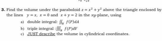 3. Find the volume under the paraboloid z = x? + y? above the triangle enclosed by
the lines y = x, x = 0 and x+y = 2 in the xy-plane, using
a) double integral: a f(P)dA
b) triple integral : , F(P)dV
c) JUST describe the volume in cylindrical coordinates.
