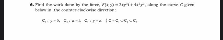 6. Find the work done by the force, F(x,y) = 2xyi + 4x?y?, along the curve C given
below in the counter clockwise direction:
C, : y = 0, C,: x=1, C,: y=xC=C, uC, uC,
