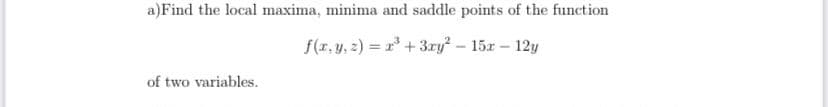 a)Find the local maxima, minima and saddle points of the function
f(r, y, 2) = r* + 3ry – 15x – 12y
%3D
of two variables.
