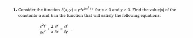 1. Consider the function f(x, y) = yebx?1Y for x > 0 and y > 0. Find the value(s) of the
constants a and b in the function that will satisfy the following equations:
f 2 af af
