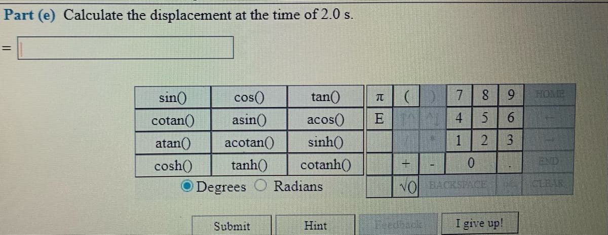Part (e) Calculate the displacement at the time of 2.0 s.
sin()
cos()
tan()
7.
8.
9.
HOME
acos()
E
6.
asin()
acotan()
tanh()
cotan()
atan()
sinh()
3.
cosh()
cotanh()
END
Degrees O Radians
NOLACKSCE
CLEAR
Submit
Hint
Feedback
I give up!
cor
4.
1,
