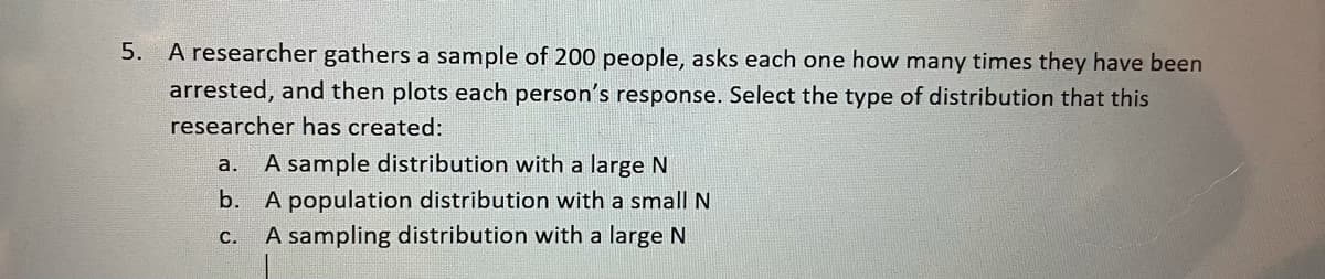 5. A researcher gathers a sample of 200 people, asks each one how many times they have been
arrested, and then plots each person's response. Select the type of distribution that this
researcher has created:
a. A sample distribution with a large N
b. A population distribution with a small N
C. A sampling distribution with a large N