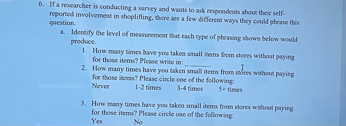 6. If a researcher is conducting a survey and wants to ask respondents about their self-
reported involvement in shoplifting, there are a few different ways they could phrase this
question.
a. Identify the level of measurement that each type of phrasing shown below would
produce.
1. How many times have you taken small items from stores without paying
for those items? Please write in:
I
2. How many times have you taken small items from stores without paying
for those items? Please circle one of the following:
Never
1-2 times
3-4 times
5+ times
3. How many times have you taken small items from stores without paying
for those items? Please circle one of the following:
Yes
No