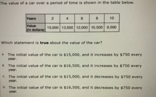 The value of a car over a period of time is shown in the table below.
Years
4.
8
10
Value
(in dollars)
15,000 13,500 12,000 10,500 9,000
Which statement is true about the value of the car?
A The initial value of the car is $15,000, and it increases by $750 every
year.
B The initial value of the car is $16,500, and it increases by $750 every
year.
C. The initial value of the car is $15,000, and it decreases by $750 every
year.
D. The initial value of the car is $16,500, and it decreases by $750 every
year.
