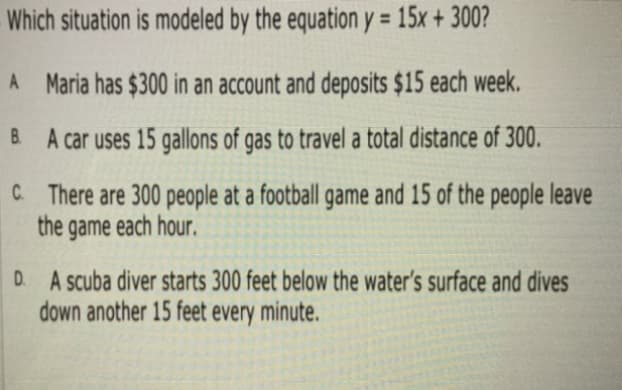 Which situation is modeled by the equation y = 15x + 300?
%3D
A Maria has $300 in an account and deposits $15 each week.
B A car uses 15 gallons of gas to travel a total distance of 300.
C There are 300 people at a football game and 15 of the people leave
the game each hour.
D. A scuba diver starts 300 feet below the water's surface and dives
down another 15 feet every minute.
