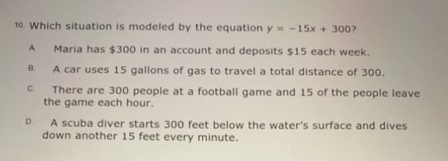 10. Which situation is modeled by the equation y = -15x + 300?
A.
Maria has $300 in an account and deposits $15 each week.
B.
A car uses 15 gallons of gas to travel a total distance of 300.
There are 300 people at a football game and 15 of the people leave
the game each hour.
C.
A scuba diver starts 300 feet below the water's surface and dives
down another 15 feet every minute.
D.
