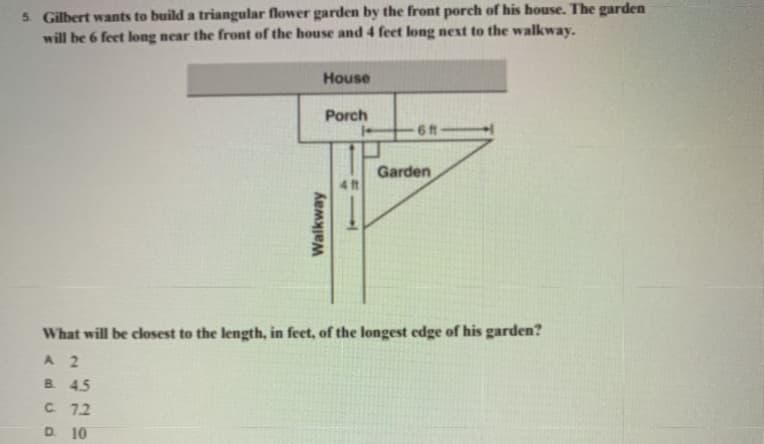 5. Gilbert wants to build a triangular flower garden by the front porch of his house. The garden
will be 6 feet long near the front of the house and 4 feet long next to the walkway.
House
Porch
6 ft-
Garden
4 ft
What will be closest to the length, in feet, of the longest edge of his garden?
A 2
B 45
C. 72
D. 10
Walkway
