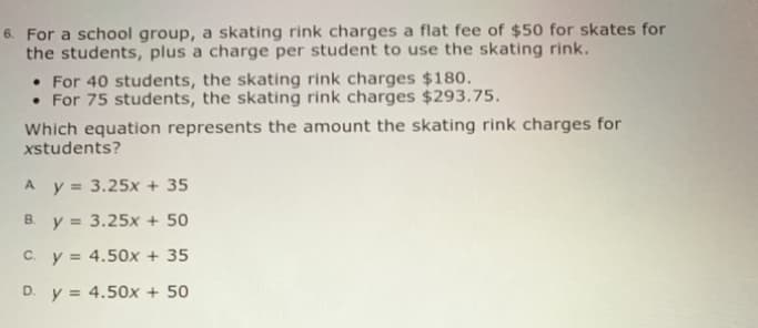 6. For a school group, a skating rink charges a flat fee of $50 for skates for
the students, plus a charge per student to use the skating rink.
• For 40 students, the skating rink charges $180.
• For 75 students, the skating rink charges $293.75.
Which equation represents the amount the skating rink charges for
xstudents?
A.
y = 3.25x + 35
y = 3.25x + 50
C. y = 4.50x
35
D. y = 4.50x + 50
B.
