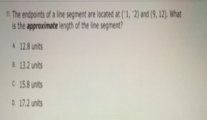 11. The endpoints of a line segment are located at ("1, "2) and (9, 12). What
is the approximate length of the line segment?
A 12.8 units
& 13.2 units
C 15.8 units
D. 17.2 units

