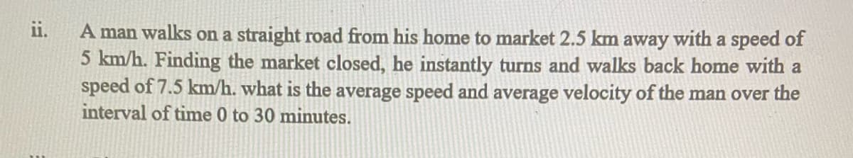 ii.
A man walks on a straight road from his home to market 2.5 km away with a speed of
5 km/h. Finding the market closed, he instantly turns and walks back home with a
speed of 7.5 km/h. what is the average speed and average velocity of the man over the
interval of time 0 to 30 minutes.
