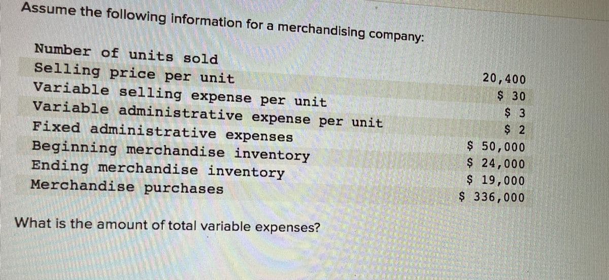 Assume the following information for a merchandising company:
Number of units sold
Selling price per unit
Variable selling expense per unit
Variable administrative expense per unit
Fixed administrative expenses
Beginning merchandise inventory
Ending merchandise inventory.
Merchandise purchases
What is the amount of total variable expenses?
20,400
$ 30
$ 3
$2
$ 50,000
$ 24,000
19,000
$ 336,000