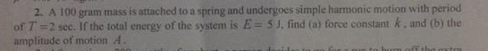 2. A 100 gram mass is attached to a spring and undergoes simple harmonic motion with period
of T=2 sec. If the total energy of the systenm is E= 5J, find (a) force constant k. and (b) the
amplitude of motion 4.
