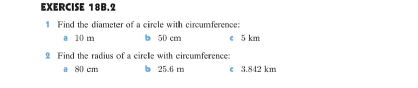 EXERCISE 18B.2
1 Find the diameter of a circle with circumference:
ь 50 сm
a 10 m
c 5 km
2 Find the radius of a circle with circumference:
ь 25.6 m
a 80 cm
c 3.842 km
