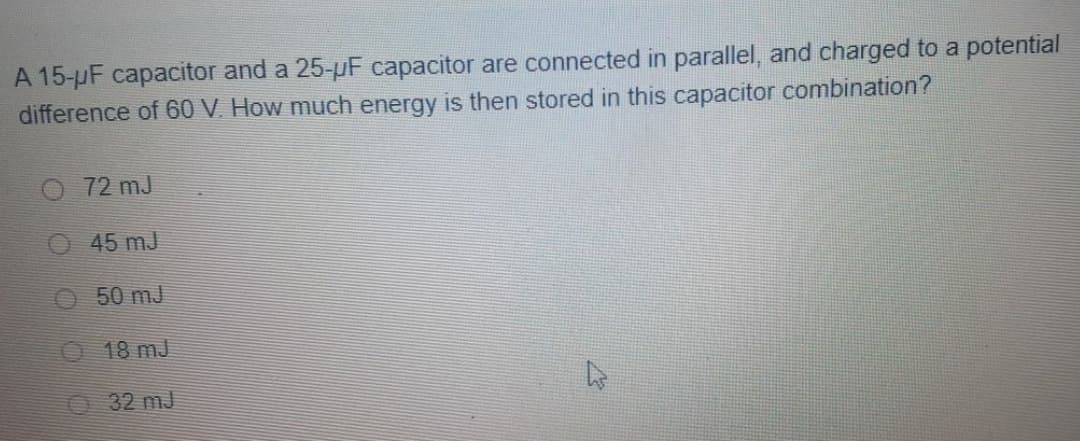 A 15-µF capacitor and a 25-pF capacitor are connected in parallel, and charged to a potential
difference of 60 V. How much energy is then stored in this capacitor combination?
O 72 mJ
O 45 mJ
O50 mJ
18 mJ
O 32 mj
