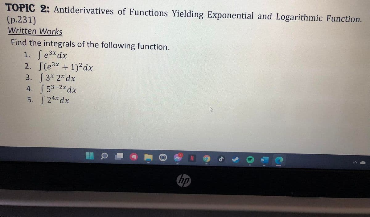 TOPIC 2: Antiderivatives of Functions Yielding Exponential and Logarithmic Function.
(p.231)
Written Works
Find the integrals of the following function.
1. Se3xdx
2. S(e3x +1) dx
3. 3* 2* dx
4. S 53-2xdx
5. S 24x dx
hp
