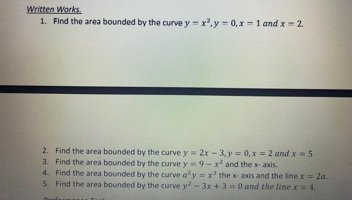 Written Works.
1. Find the area bounded by the curve y = x²,y = 0, x = 1 and x = 2.
2. Find the area bounded by the curve y = 2x - 3, y = 0,x = 2 and x = 5
3. Find the area bounded by the curve y = 9 – x² and the x- axis.
4. Find the area bounded by the curve a²y = x³ the x- axis and the line x = 2a.
5. Find the area bounded by the curve y? – 3x + 3 = 0 and the line x = 4.
Dorfa
