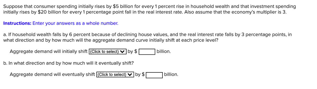 Suppose that consumer spending initially rises by $5 billion for every 1 percent rise in household wealth and that investment spending
initially rises by $20 billion for every 1 percentage point fall in the real interest rate. Also assume that the economy's multiplier is 3.
Instructions: Enter your answers as a whole number.
a. If household wealth falls by 6 percent because of declining house values, and the real interest rate falls by 3 percentage points, in
what direction and by how much will the aggregate demand curve initially shift at each price level?
Aggregate demand will initially shift (Click to select) V by $
billion.
b. In what direction and by how much will it eventually shift?
Aggregate demand will eventually shift (Click to select) ♥ by $
billion.
