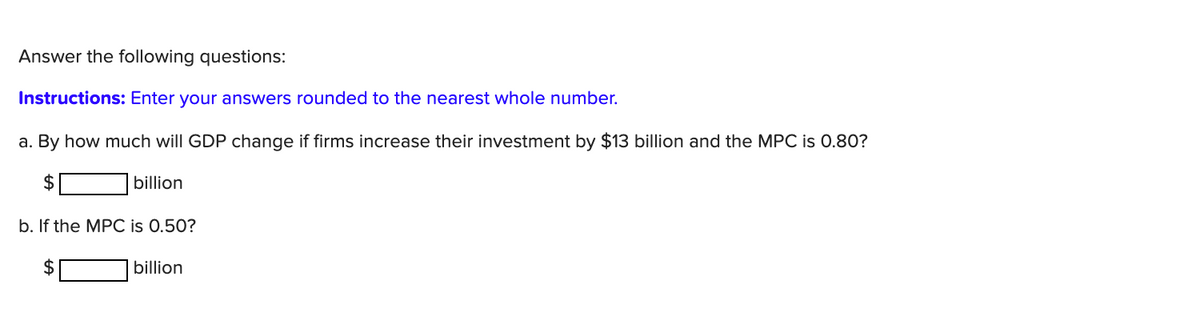 Answer the following questions:
Instructions: Enter your answers rounded to the nearest whole number.
a. By how much will GDP change if firms increase their investment by $13 billion and the MPC is 0.80?
2$
billion
b. If the MPC is 0.50?
$
billion
