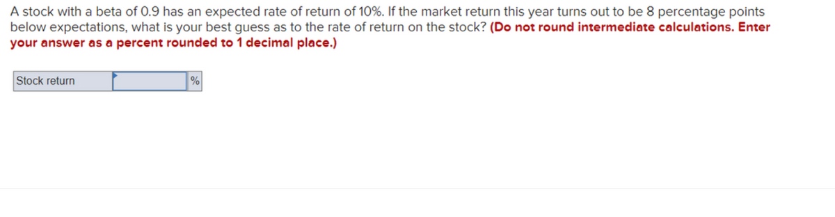 A stock with a beta of 0.9 has an expected rate of return of 10%. If the market return this year turns out to be 8 percentage points
below expectations, what is your best guess as to the rate of return on the stock? (Do not round intermediate calculations. Enter
your answer as a percent rounded to 1 decimal place.)
Stock return
%
