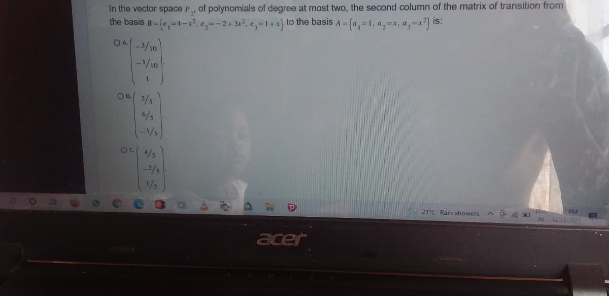 In the vector space P, of polynomials of degree at most two, the second column of the matrix of transition from
the basis B=(,=4-x2,e=-2+3x?, e,=1+x} to the basis A= {a,=1, a,=1, a,=x2} is:
ON-3/10
-1/10
OB. 2/5
6/5
-1/5
4/5
-2/5
1/5
PM
21°C Rain showers
IN 12/13/2021
acer
