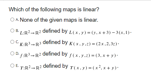 Which of the following maps is linear?
O A. None of the given maps is linear.
OB.
L:R2- R2 defined by L(x,y) = (y, x +3) – 3(x, 1) ·
K:R³.
R3 defined by K ( x , y,z) = (2x , 2,3z)·
D. f:R3→ R2 defined by f ( x,y,z) = (3, x + y)·
OE.
defined by T(x, y) = ( x², x + y )·
T:R2-R2
