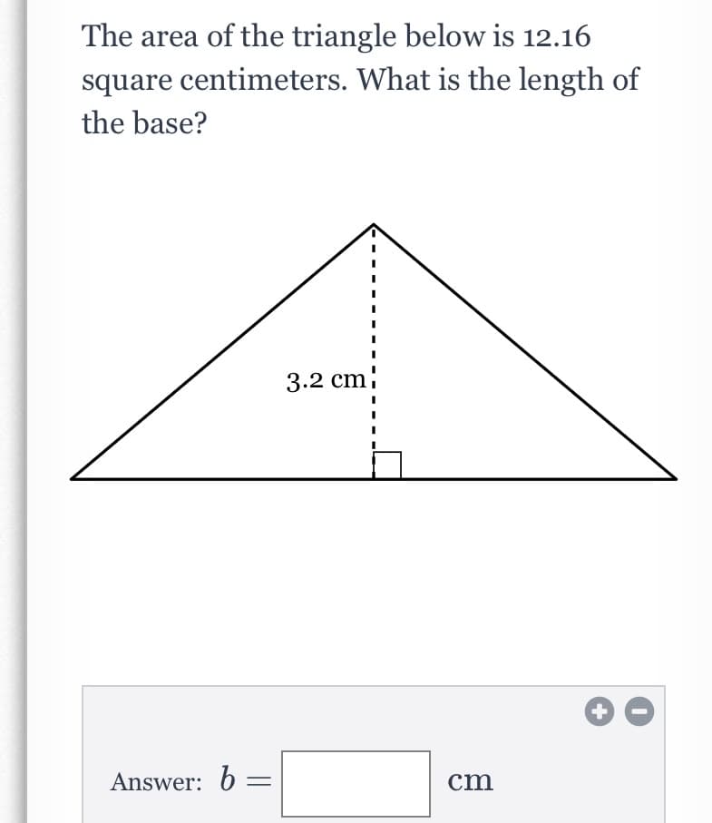 The area of the triangle below is 12.16
square centimeters. What is the length of
the base?
3.2 cm
+
Answer: 6 =
cm
