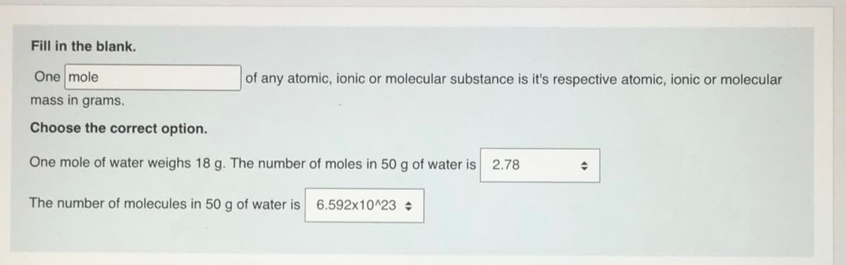 Fill in the blank.
One mole
of any atomic, ionic or molecular substance is it's respective atomic, ionic or molecular
mass in grams.
Choose the correct option.
One mole of water weighs 18 g. The number of moles in 50 g of water is
2.78
The number of molecules in 50 g of water is
6.592x10^23
