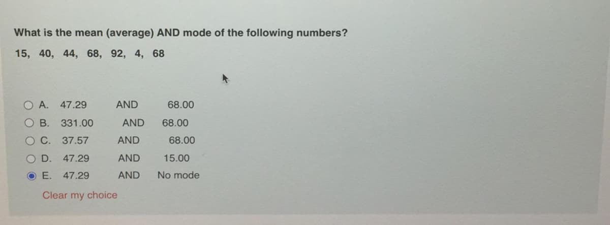 What is the mean (average) AND mode of the following numbers?
15, 40, 44, 68, 92, 4, 68
O A. 47.29
AND
68.00
B. 331.00
AND
68.00
OC. 37.57
AND
68.00
O D. 47.29
AND
15.00
O E.
47.29
AND
No mode
Clear my choice
