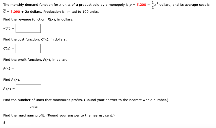 Ex2 dollars, and its average cost is
The monthly demand function for x units of a product sold by a monopoly is p = 5,200 - x²
C = 3,090 + 2x dollars. Production is limited to 100 units.
Find the revenue function, R(x), in dollars.
R(x) =
Find the cost function, C(x), in dollars.
C(x) =
Find the profit function, P(x), in dollars.
P(x) =
Find P'(x).
P'(x) =
Find the number of units that maximizes profits. (Round your answer to the nearest whole number.)
units
Find the maximum profit. (Round your answer to the nearest cent.)

