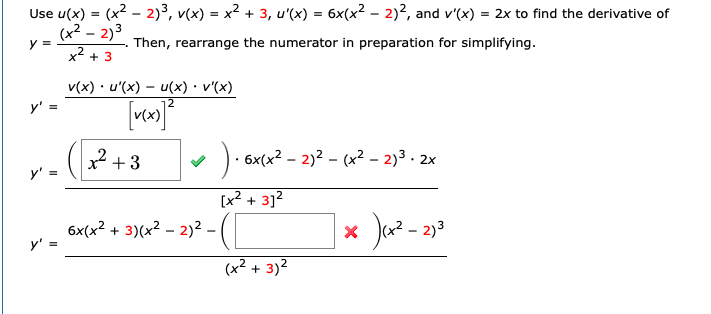 Use u(x) = (x2 - 2)³, v(x) = x2 + 3, u'(x) = 6x(x2 – 2)2, and v'(x) = 2x to find the derivative of
(x2 – 2)3
y =
Then, rearrange the numerator in preparation for simplifying.
x + 3
v(x) · u'(x) – u(x) • v'(x)
y' =
² +3
). 6x(x2 – 2)2 – (x² – 2)³ · 2x
y'
[x² + 3]?
6x(x2 + 3)(x2 – 2)² |
y' =
Ja? - 23
(x² + 3)²
