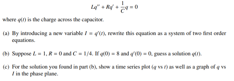 1
Lq" + Rd +
where q(t) is the charge across the capacitor.
(a) By introducing a new variable I = q'(1), rewrite this equation as a system of two first order
equations.
(b) Suppose L = 1, R = 0 and C = 1/4. If q(0) = 8 and q'(0) = 0, guess a solution q(1).
(c) For the solution you found in part (b), show a time series plot (q vs t) as well as a graph of q vs
I in the phase plane.
