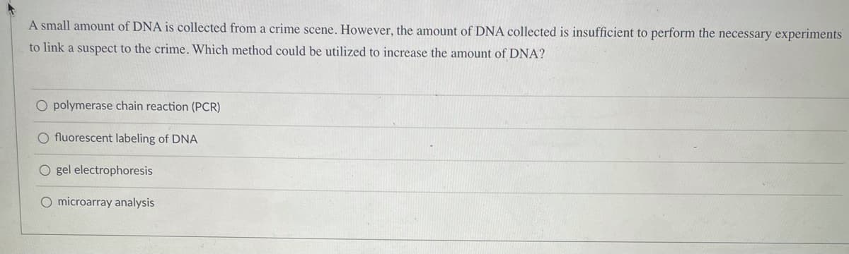 A small amount of DNA is collected from a crime scene. However, the amount of DNA collected is insufficient to perform the necessary experiments
to link a suspect to the crime. Which method could be utilized to increase the amount of DNA?
O polymerase chain reaction (PCR)
O fluorescent labeling of DNA
O gel electrophoresis
O microarray analysis
