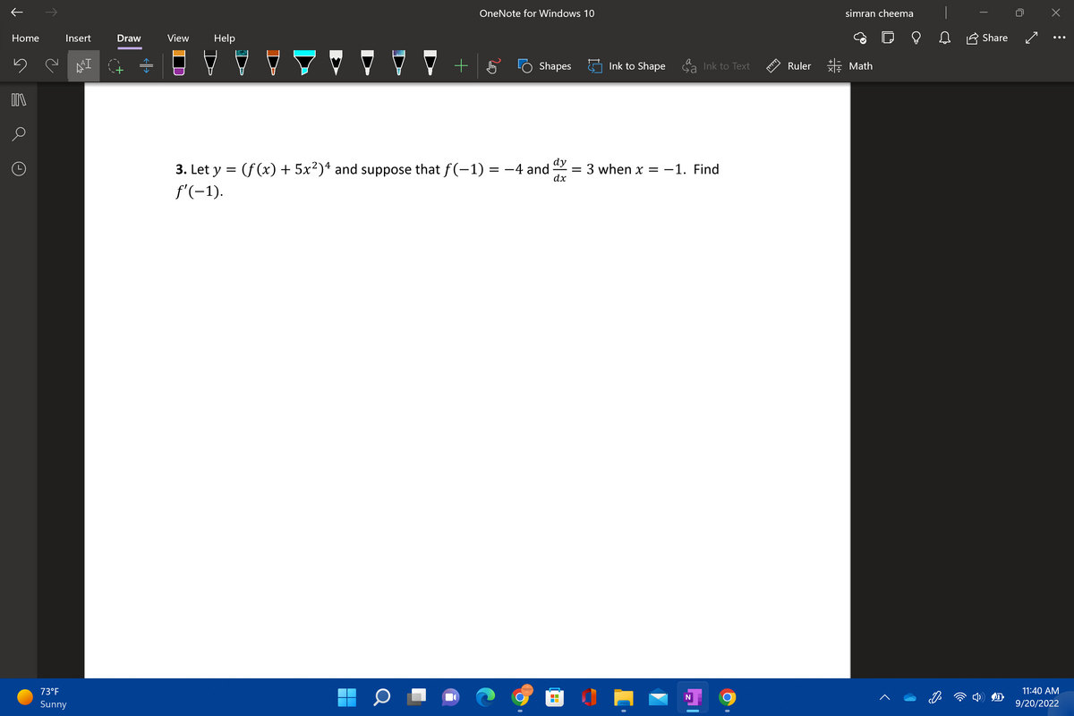 ↑
Home
5
II
Insert
73°F
Sunny
MAI
Draw
View Help
+
OneNote for Windows 10
Shapes
3. Let y = (f(x) + 5x²)4 and suppose that f(-1) = -4 and
f'(-1).
dy
dx
■
Ink to Shape
a
Ink to Text
Sa
= 3 when x = −1. Find
N
Ruler
simran cheema
Math
♫
Share
:
11:40 AM
9/20/2022