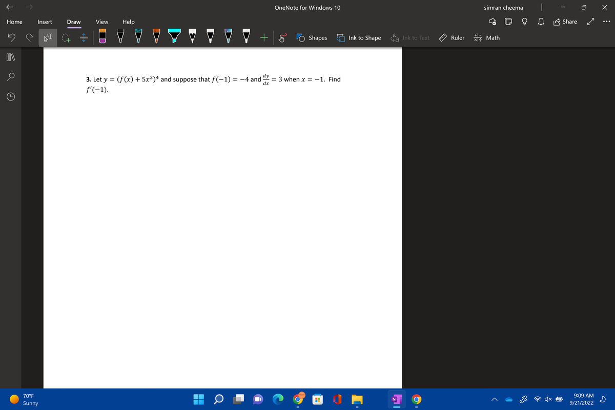 ↑
Home
ņe
DIV
Insert
70°F
Sunny
AªI
Draw
View Help
+
3. Let y = (f(x) + 5x²)4 and suppose that ƒ(-1) = -4 and
f'(-1).
dy
dx
OneNote for Windows 10
Shapes
= 3 when x = -1. Find
■
Ink to Shape
a
Sa
N
Ink to Text
Ruler
simran cheema
Math
♫
Share
9:09 AM
9/21/2022
x :
s