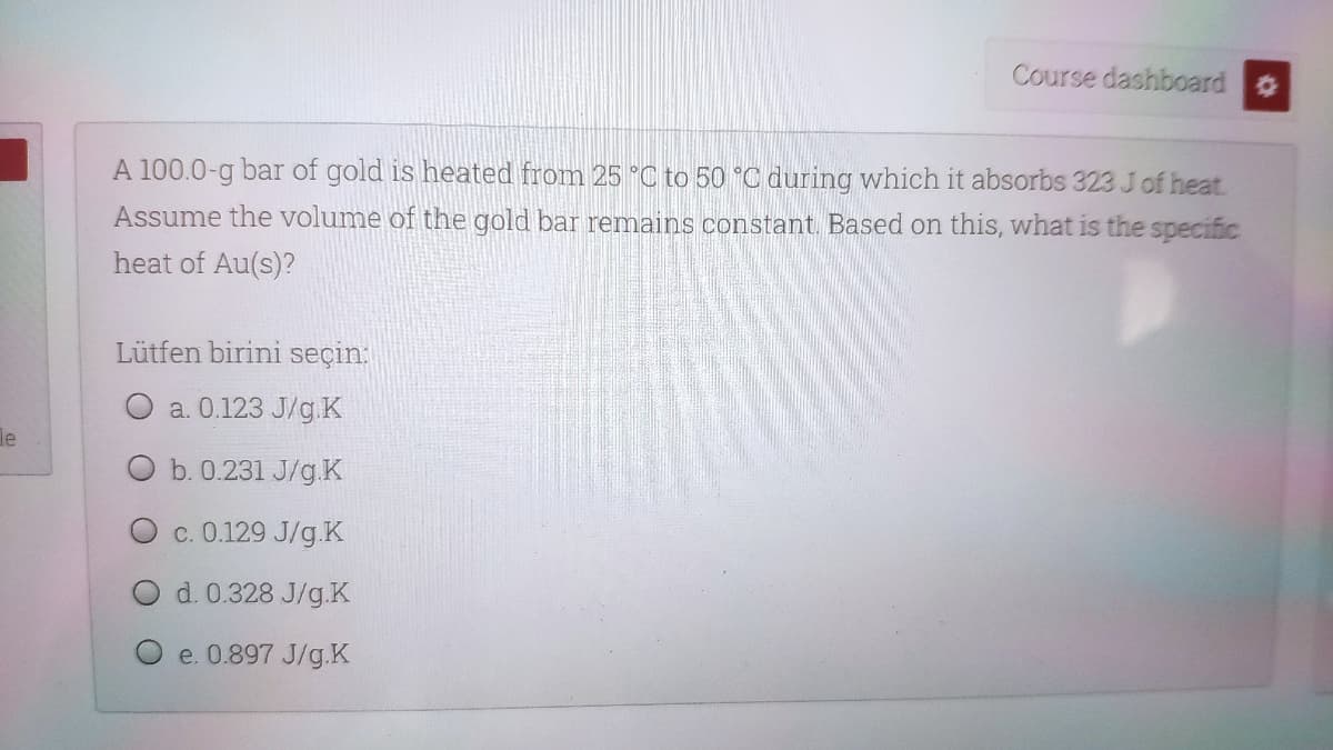 Course dashboard
A 100.0-g bar of gold is heated from 25 °C to 50 °C during which it absorbs 323 Jof heat.
Assume the volume of the gold bar remains constant. Based on this, what is the specific
heat of Au(s)?
Lütfen birini seçin:
a. 0.123 J/g.K
le
b. 0.231 J/g.K
c. 0.129 J/g.K
d. 0.328 J/g.K
e. 0.897 J/g.K
