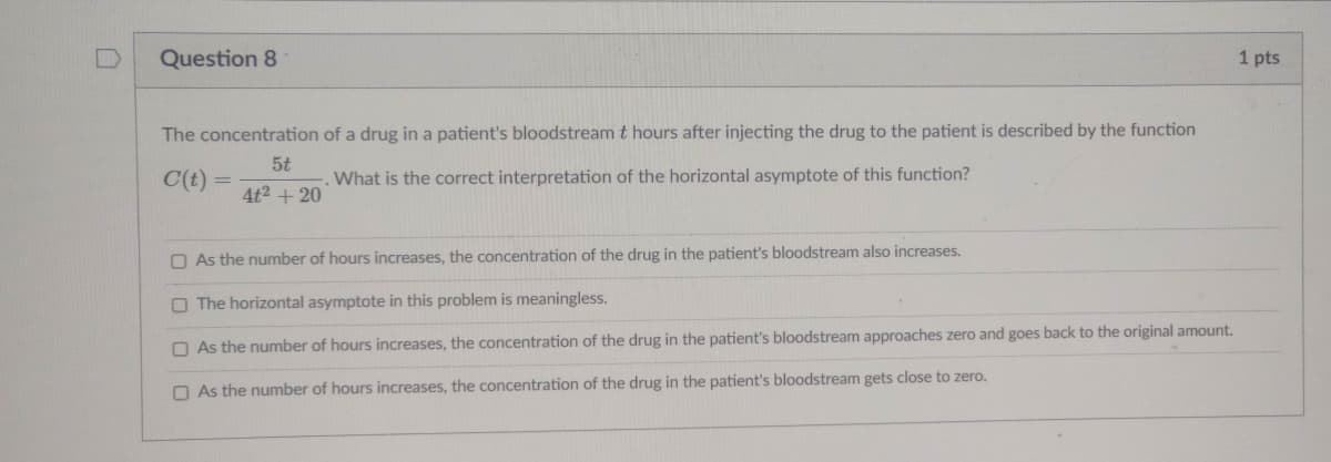 [D
Question 8
1 pts
The concentration of a drug in a patient's bloodstream t hours after injecting the drug to the patient is described by the function
5t
C(t)
What is the correct interpretation of the horizontal asymptote of this function?
4t2 + 20
O As the number of hours increases, the concentration of the drug in the patient's bloodstream also increases.
O The horizontal asymptote in this problem is meaningless.
O As the number of hours increases, the concentration of the drug in the patient's bloodstream approaches zero and goes back to the original amount.
O As the number of hours increases, the concentration of the drug in the patient's bloodstream gets close to zero.
