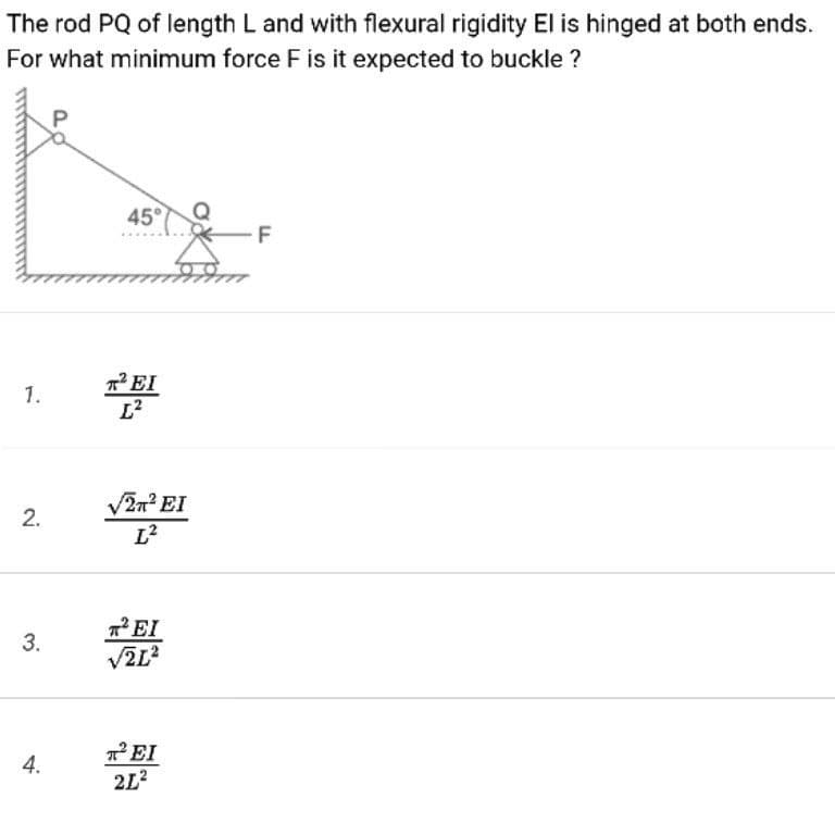 The rod PQ of length L and with flexural rigidity El is hinged at both ends.
For what minimum force F is it expected to buckle ?
45°
F
7EI
1.
V2n? EI
L²
*EI
3.
TEI
2L?
4.
2.
