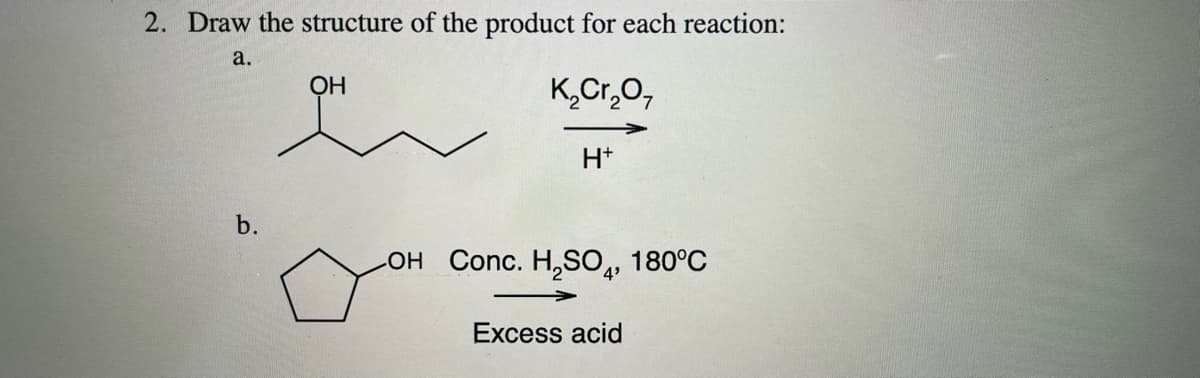 2. Draw the structure of the product for each reaction:
a.
OH
K,Cr,0,
H+
b.
он Conc. H,SО,, 180°С
4'
Excess acid
