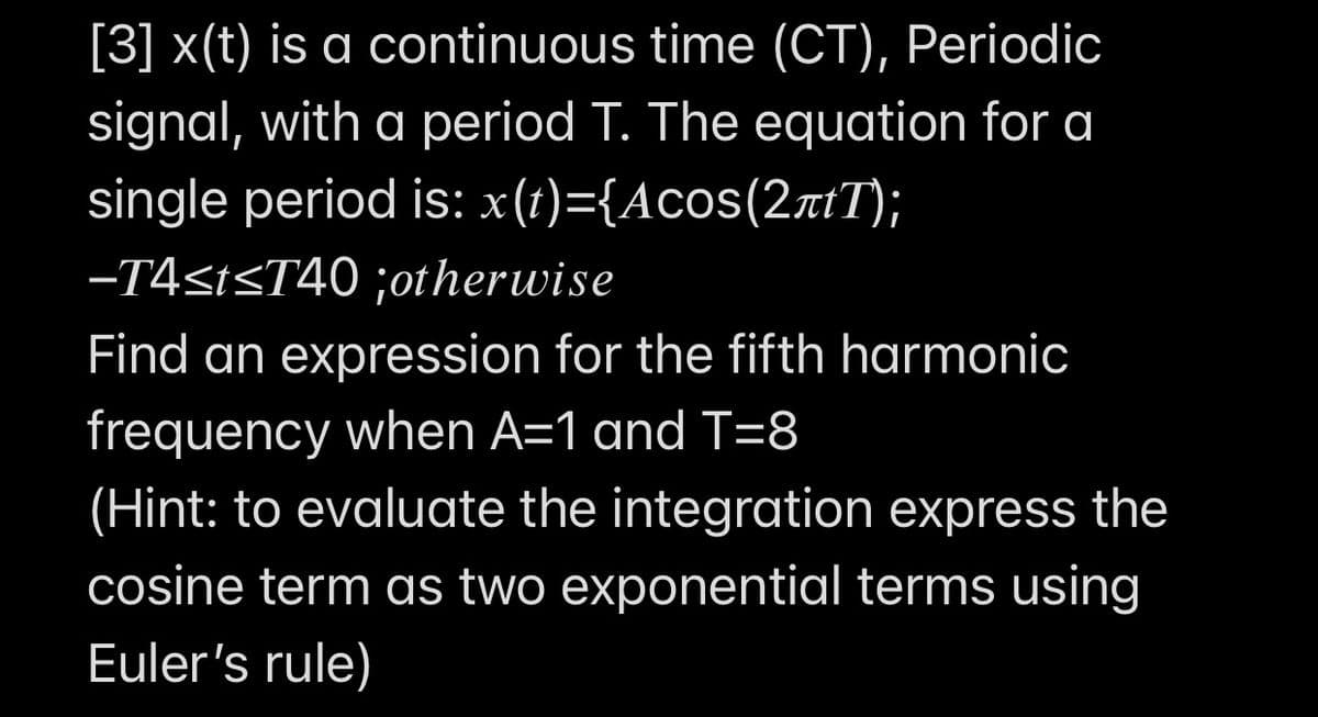 [3] x(t) is a continuous time (CT), Periodic
signal, with a period T. The equation for a
single period is: x(t)={Acos(2rtT);
-T4stsT40 ;otherwise
Find an expression for the fifth harmonic
frequency when A=1 and T=8
(Hint: to evaluate the integration express the
cosine term as two exponential terms using
Euler's rule)
