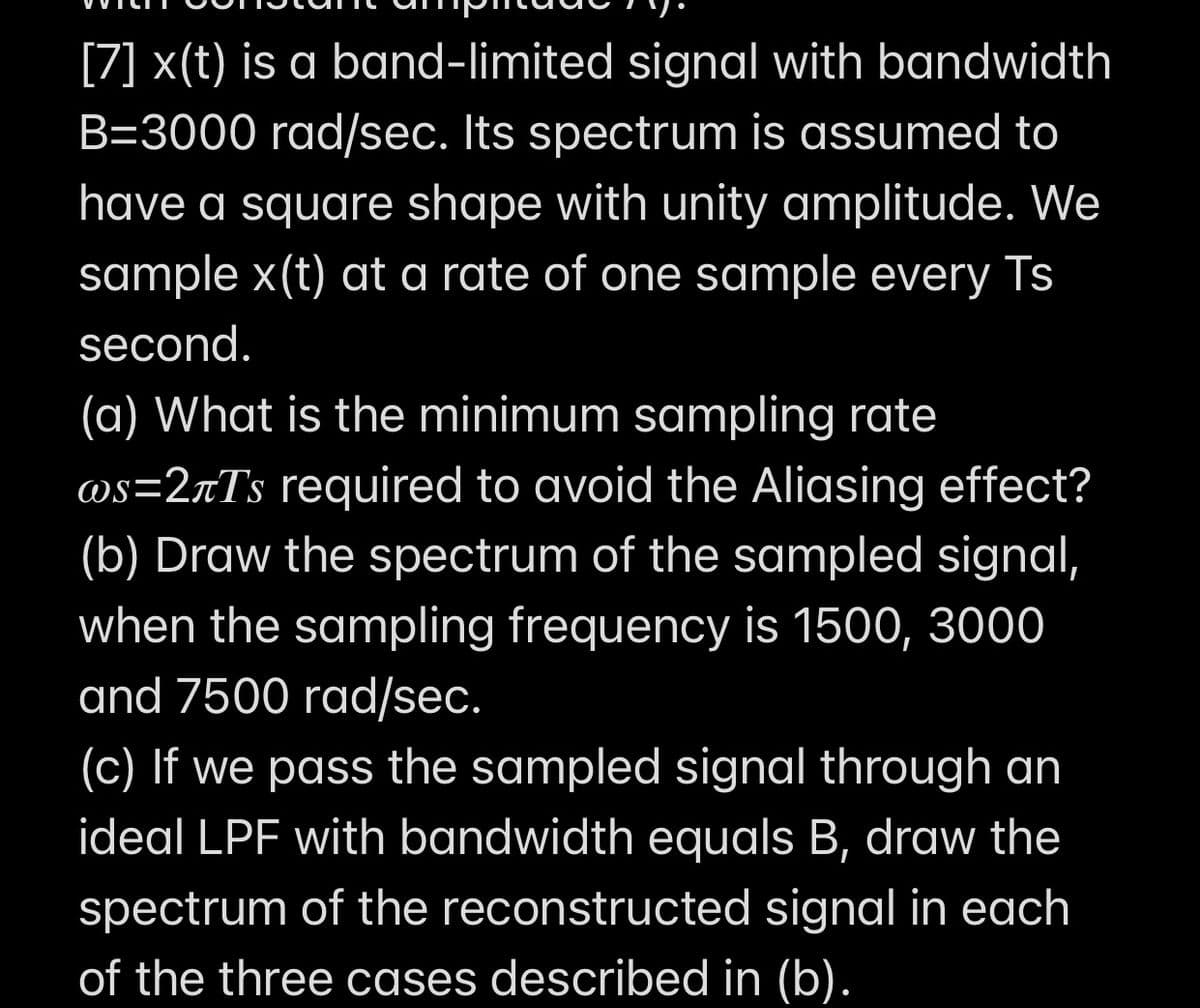 [7] x(t) is a band-limited signal with bandwidth
B=3000 rad/sec. Its spectrum is assumed to
have a square shape with unity amplitude. We
sample x(t) at a rate of one sample every Ts
second.
(a) What is the minimum sampling rate
@s=2rTs required to avoid the Aliasing effect?
(b) Draw the spectrum of the sampled signal,
when the sampling frequency is 1500, 3000
and 7500 rad/sec.
(c) If we pass the sampled signal through an
ideal LPF with bandwidth equals B, draw the
spectrum of the reconstructed signal in each
of the three cases described in (b).
