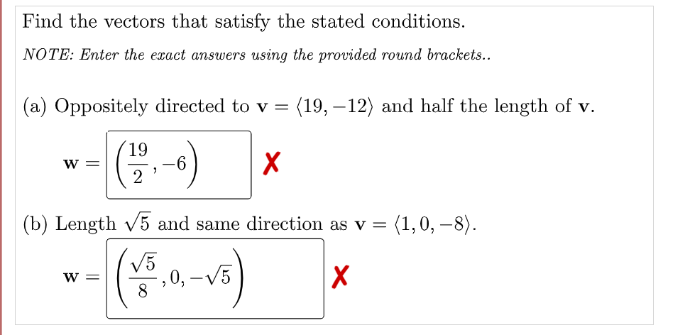 Find the vectors that satisfy the stated conditions.
NOTE: Enter the exact answers using the provided round brackets..
(a) Oppositely directed to v =
(19, – 12) and half the length of v.
19
-9-
W =
(b) Length V5 and same direction as v =
(1,0, –8).
V5
, 0, –V5
8
W =
