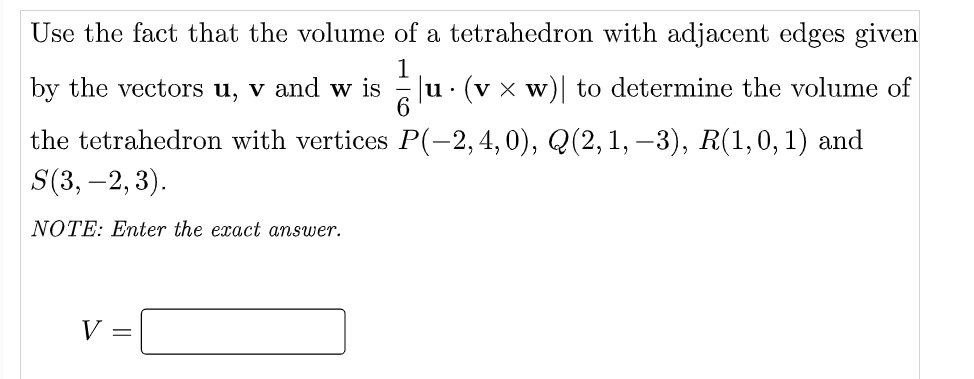 Use the fact that the volume of a tetrahedron with adjacent edges given
1
u. (v x w)| to determine the volume of
6.
by the vectors u, v and w is
the tetrahedron with vertices P(-2,4,0), Q(2,1,–3), R(1,0,1) and
S(3, –2, 3).
NOTE: Enter the exact answer.
V =
