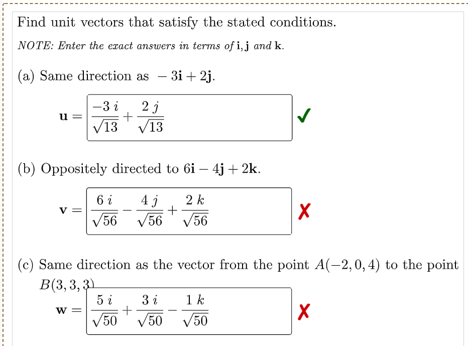 Find unit vectors that satisfy the stated conditions.
NOTE: Enter the exact answers in terms of i,j and k.
(a) Same direction as
3i + 2j.
-
-3 i
2 j
u
V13
/13
(b) Oppositely directed to 6i – 4j + 2k.
-
6 i
2 k
V =
-
V56
V56
V56
(c) Same direction as the vector from the point A(-2,0, 4) to the point
B(3, 3, 31
5 i
3 i
1 k
W =
V50
V50 V50
