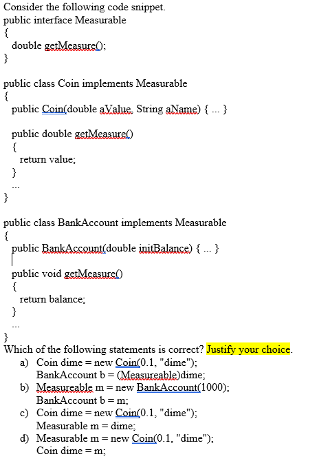 Consider the following code snippet.
public interface Measurable
{
double getMeasure);
}
public class Coin implements Measurable
{
public Coin(double aValue. String aName) {.. }
public double getMeasure)
{
return value;
}
}
public class BankAccount implements Measurable
{
public BankAccount(double initBalance) { .-- }
public void getMeasure(
{
return balance;
}
}
Which of the following statements is correct? Justify your choice.
a) Coin dime = new Coin(0.1, "dime");
BankAccount b = (Measureable)dime;
b) Measureable m = new BankAccount(1000);
BankAccount b= m;
c) Coin dime = new Coin(0.1, "dime");
Measurable m = dime;
d) Measurable m = new Coin(0.1, "dime");
Coin dime = m;
