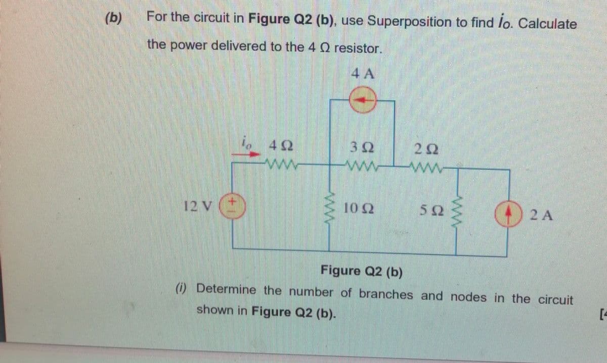 (b)
For the circuit in Figure Q2 (b), use Superposition to find lo. Calculate
the power delivered to the 4 Q resistor.
4 A
i. 42
ww
32
ww
22
ww
12 V (
10 2
50
2 A
Figure Q2 (b)
O Determine the number of branches and nodes in the circuit
[4
shown in Figure Q2 (b).
ww
