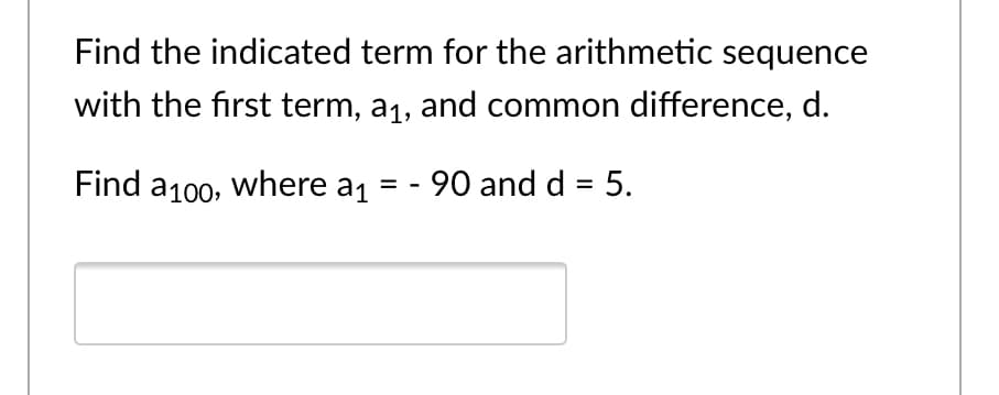 Find the indicated term for the arithmetic sequence
with the first term, a1, and common difference, d.
Find a100, where a1 = - 90 and d = 5.
%3D
