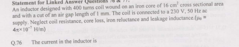 Statement for Linked Answer Questiôn
An inductor designed with 400 turns coil wound on an iron core of 16 cm² cross sectional area
and with a cut of an air gap length of 1 mm. The coil is connected to a 230 V, 50 Hz ac
supply. Neglect coil resistance, core loss, iron reluctance and leakage inductance.(µo =
4TX10 H/m)
Q.76
The current in the inductor is
