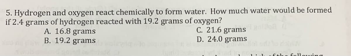 5. Hydrogen and oxygen react chemically to form water. How much water would be formed
if 2.4 grams of hydrogen reacted with 19.2 grams of oxygen?
A. 16.8 grams
B. 19.2 grams
C. 21.6 grams
D. 24.0 grams
fthe following