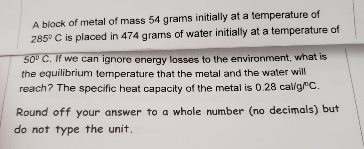 A block of metal of mass 54 grams initially at a temperature of
285° C is placed in 474 grams of water initially at a temperature of
50° C. If we can ignore energy losses to the environment, what is
the equilibrium temperature that the metal and the water will
reach? The specific heat capacity of the metal is 0.28 cal/g/ºC.
Round off your answer to a whole number (no decimals) but
do not type the unit.
